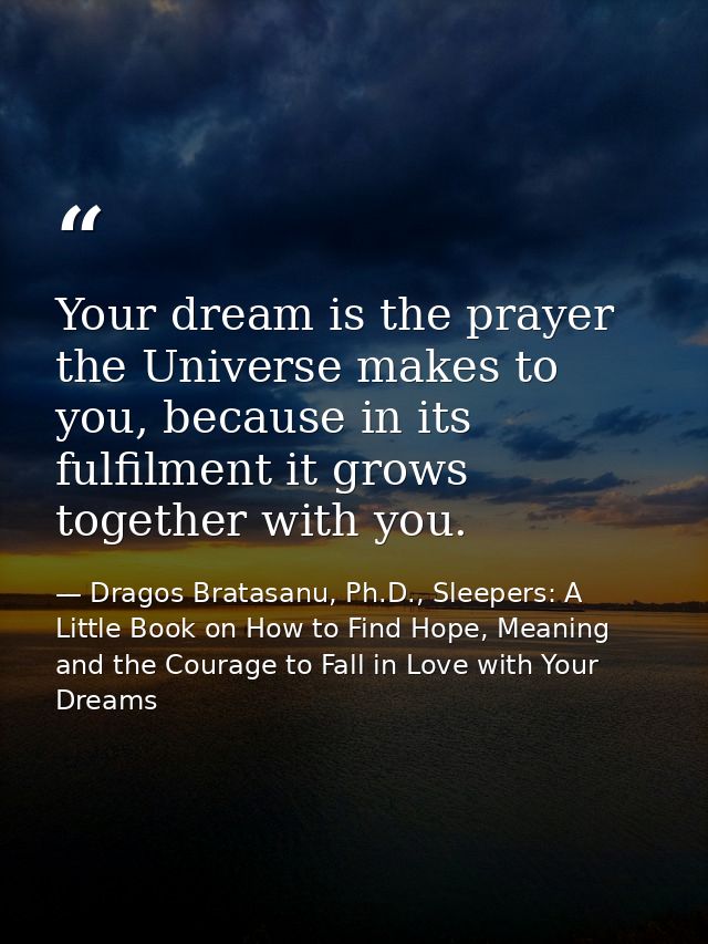 Your dream is the prayer the Universe makes to you, because in its fulfilment it grows together with you. — Dragos Bratasanu, Ph.D., Sleepers: A Little Book on How to Find Hope, Meaning and the Courage to Fall in Love with Your Dreams