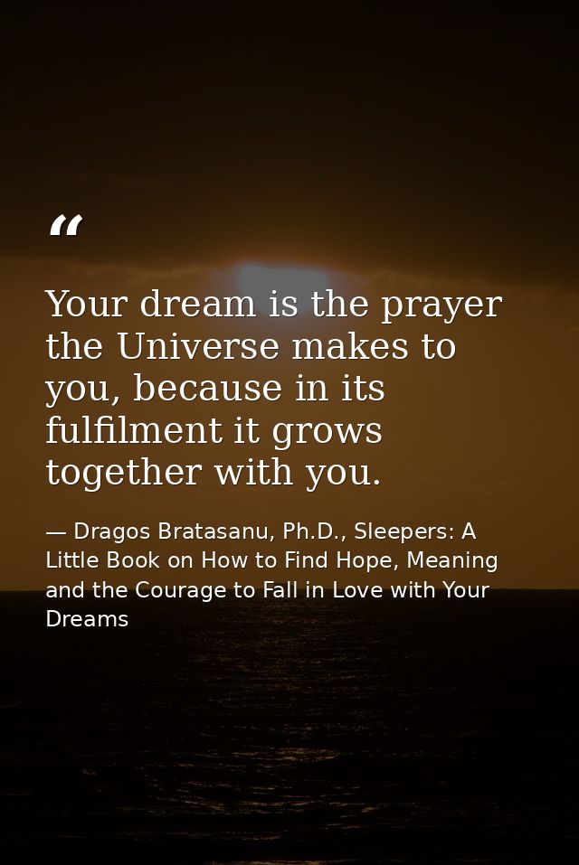 Your dream is the prayer the Universe makes to you, because in its fulfilment it grows together with you. — Dragos Bratasanu, Ph.D., Sleepers: A Little Book on How to Find Hope, Meaning and the Courage to Fall in Love with Your Dreams