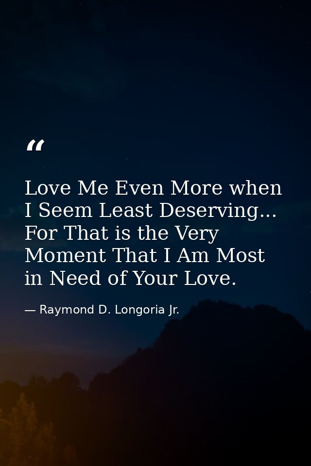 Love Me Even More when I Seem Least Deserving... For That is the Very Moment That I Am Most in Need of Your Love. — Raymond D. Longoria Jr.