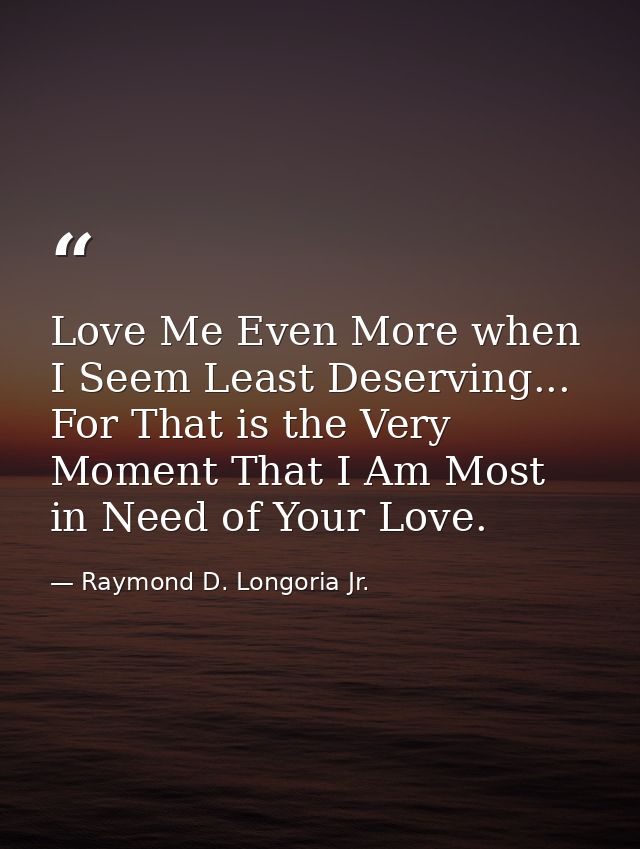 Love Me Even More when I Seem Least Deserving... For That is the Very Moment That I Am Most in Need of Your Love. — Raymond D. Longoria Jr.