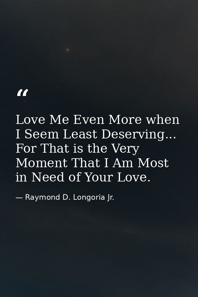 Love Me Even More when I Seem Least Deserving... For That is the Very Moment That I Am Most in Need of Your Love. — Raymond D. Longoria Jr.