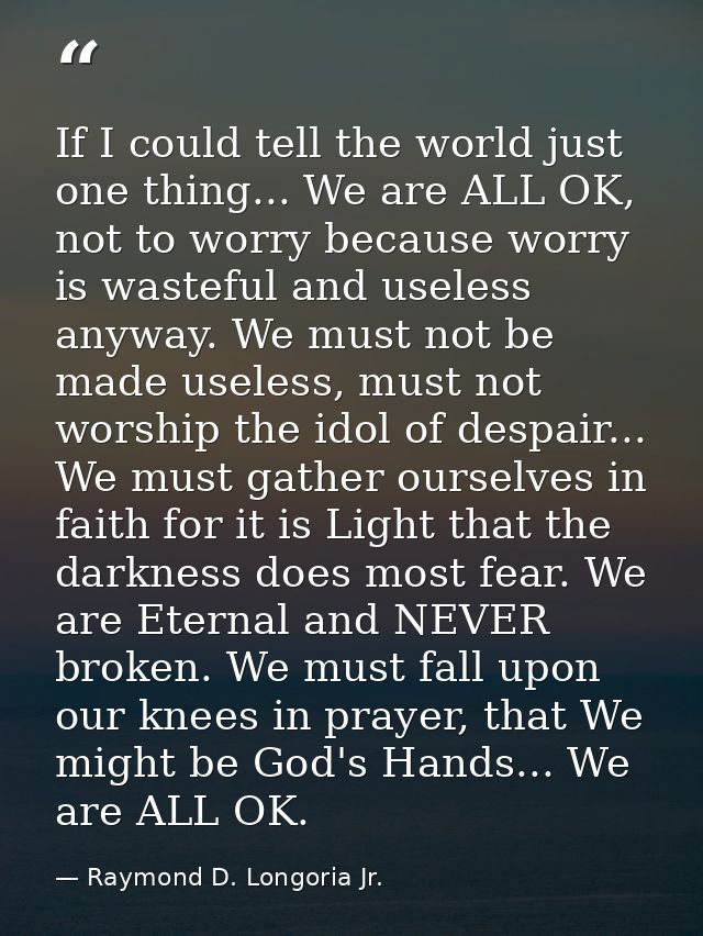 If I could tell the world just one thing... We are ALL OK, not to worry because worry is wasteful and useless anyway. We — Raymond D. Longoria Jr.