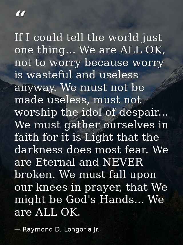 If I could tell the world just one thing... We are ALL OK, not to worry because worry is wasteful and useless anyway. We — Raymond D. Longoria Jr.
