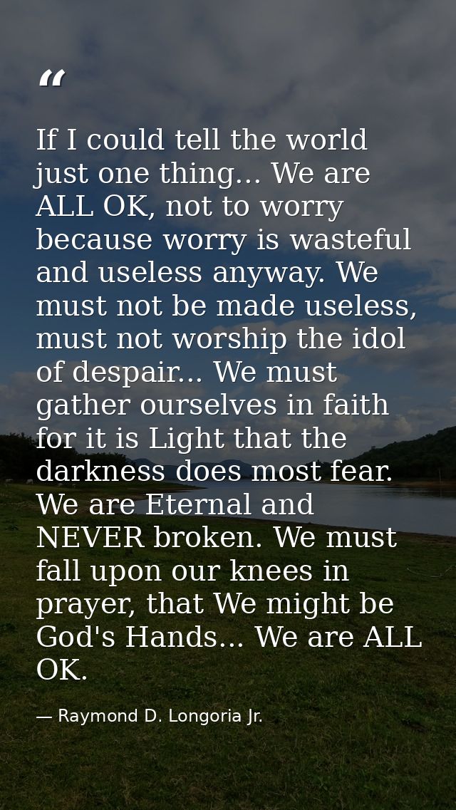 If I could tell the world just one thing... We are ALL OK, not to worry because worry is wasteful and useless anyway. We — Raymond D. Longoria Jr.