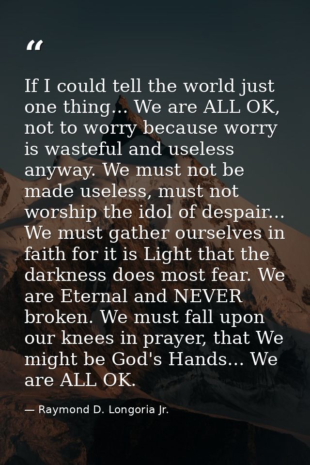If I could tell the world just one thing... We are ALL OK, not to worry because worry is wasteful and useless anyway. We — Raymond D. Longoria Jr.