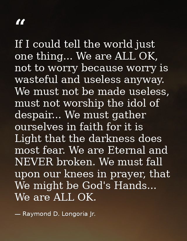 If I could tell the world just one thing... We are ALL OK, not to worry because worry is wasteful and useless anyway. We — Raymond D. Longoria Jr.