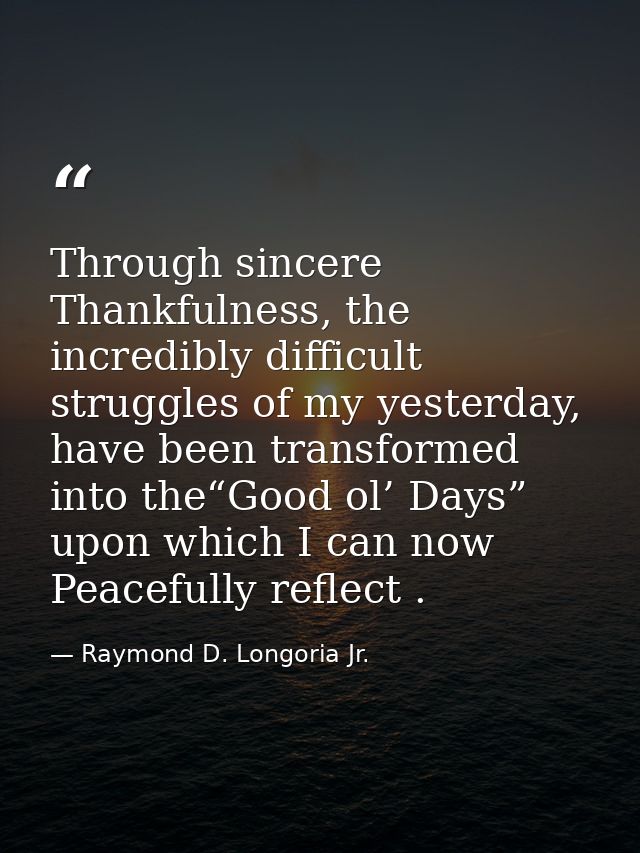 Through sincere Thankfulness, the incredibly difficult struggles of my yesterday, have been transformed into the“Good ol — Raymond D. Longoria Jr.