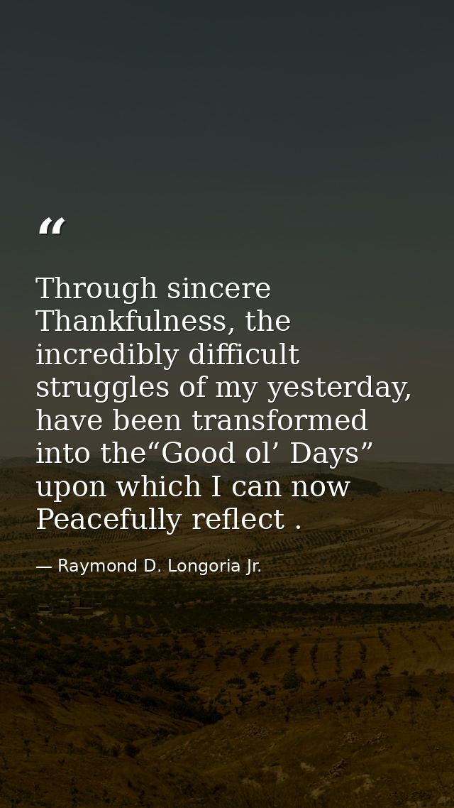 Through sincere Thankfulness, the incredibly difficult struggles of my yesterday, have been transformed into the“Good ol — Raymond D. Longoria Jr.