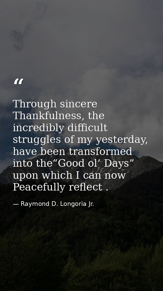 Through sincere Thankfulness, the incredibly difficult struggles of my yesterday, have been transformed into the“Good ol — Raymond D. Longoria Jr.