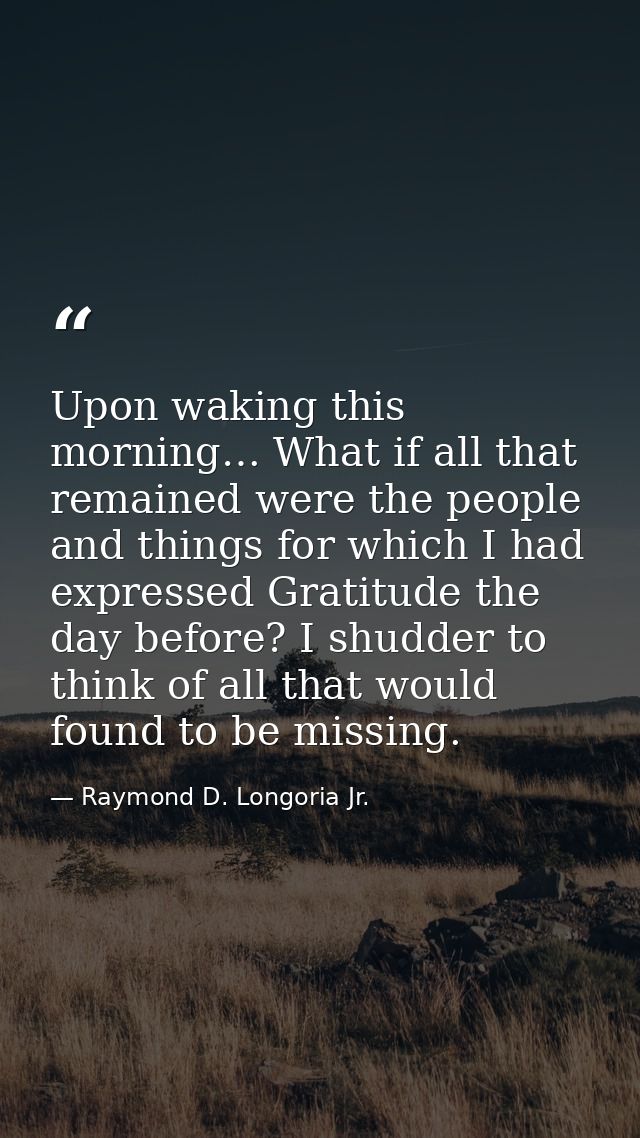 Upon waking this morning… What if all that remained were the people and things for which I had expressed Gratitude the d — Raymond D. Longoria Jr.
