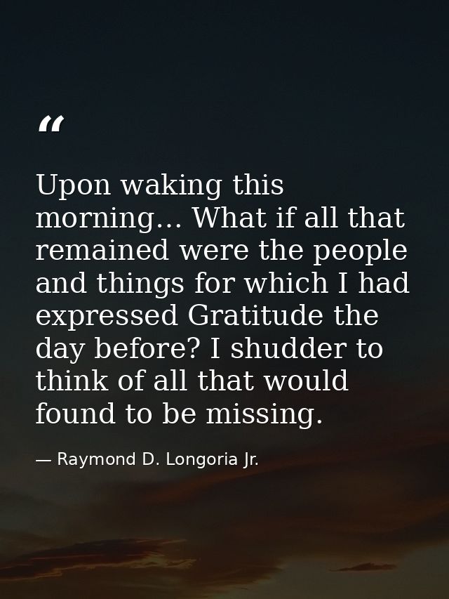 Upon waking this morning… What if all that remained were the people and things for which I had expressed Gratitude the d — Raymond D. Longoria Jr.