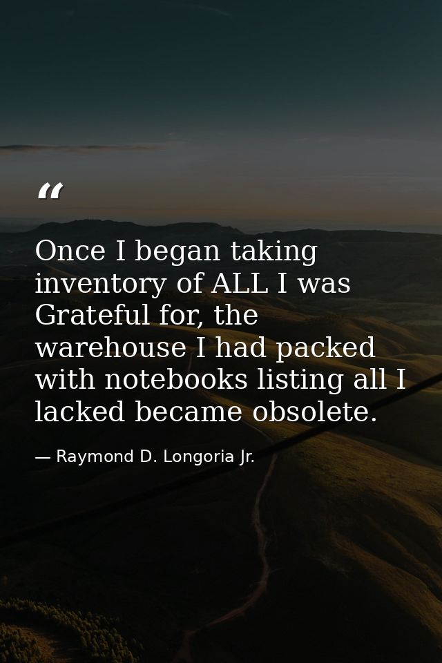Once I began taking inventory of ALL I was Grateful for, the warehouse I had packed with notebooks listing all I lacked  — Raymond D. Longoria Jr.