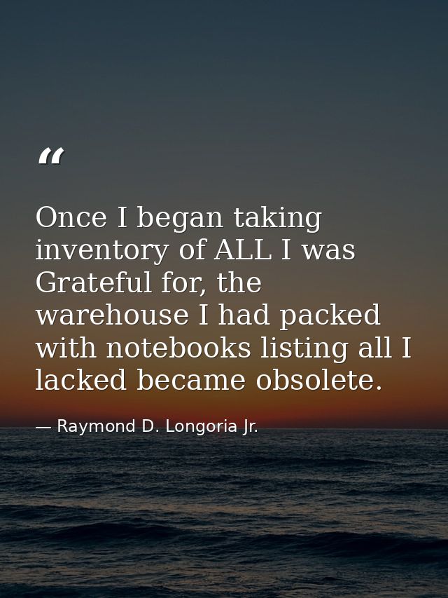 Once I began taking inventory of ALL I was Grateful for, the warehouse I had packed with notebooks listing all I lacked  — Raymond D. Longoria Jr.