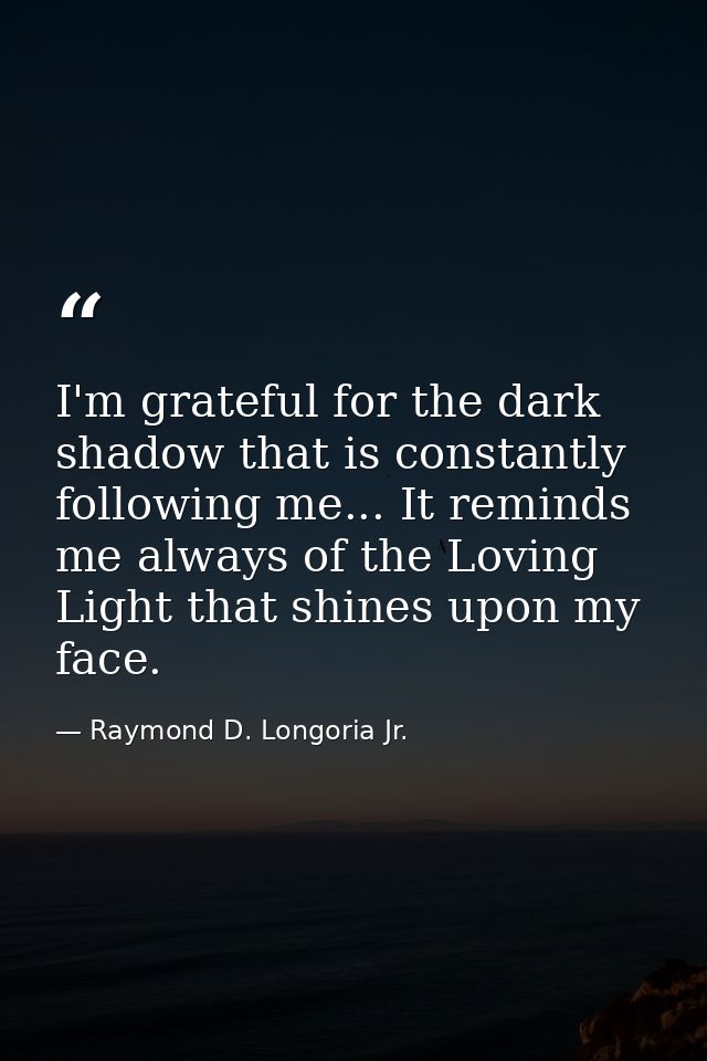 I'm grateful for the dark shadow that is constantly following me... It reminds me always of the Loving Light that shines — Raymond D. Longoria Jr.