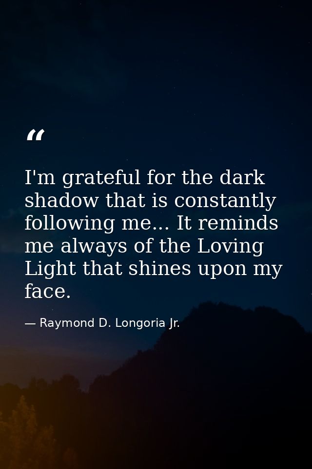 I'm grateful for the dark shadow that is constantly following me... It reminds me always of the Loving Light that shines — Raymond D. Longoria Jr.