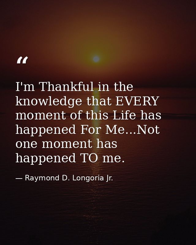 I'm Thankful in the knowledge that EVERY moment of this Life has happened For Me...Not one moment has happened TO me. — Raymond D. Longoria Jr.