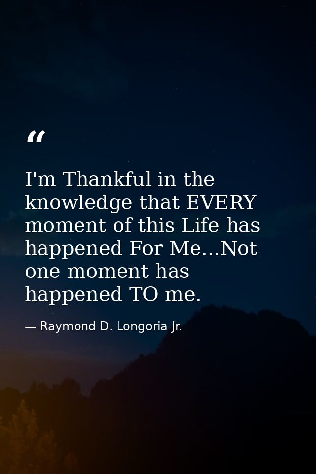 I'm Thankful in the knowledge that EVERY moment of this Life has happened For Me...Not one moment has happened TO me. — Raymond D. Longoria Jr.
