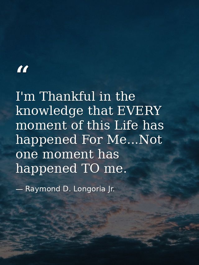 I'm Thankful in the knowledge that EVERY moment of this Life has happened For Me...Not one moment has happened TO me. — Raymond D. Longoria Jr.