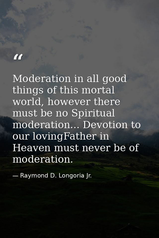 Moderation in all good things of this mortal world, however there must be no Spiritual moderation... Devotion to our lov — Raymond D. Longoria Jr.