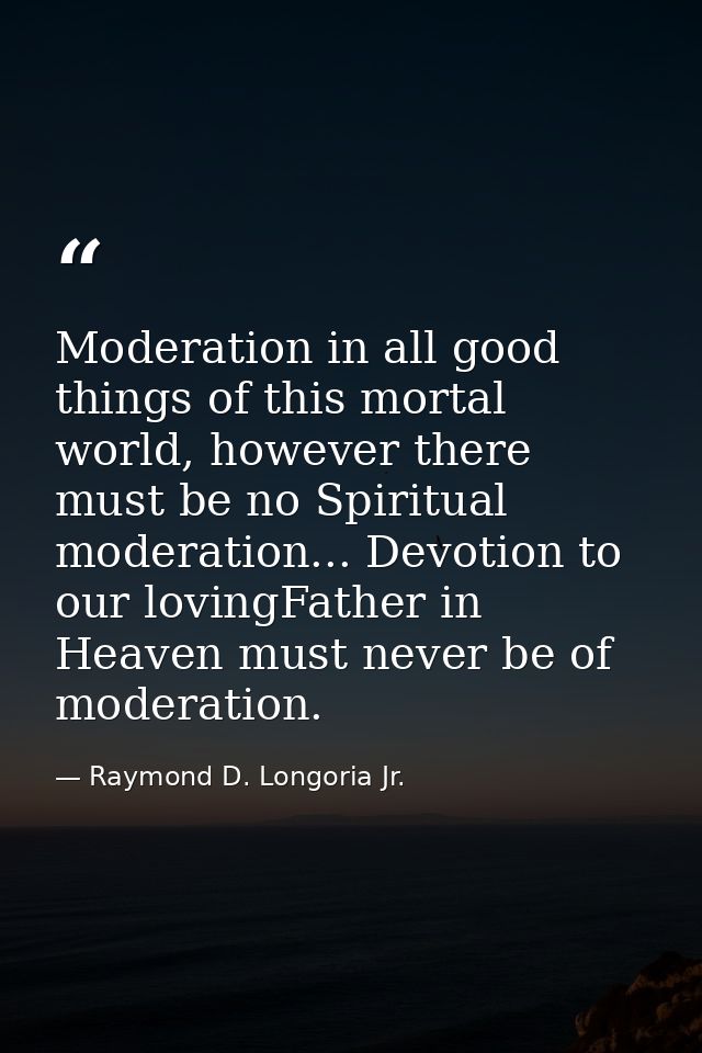 Moderation in all good things of this mortal world, however there must be no Spiritual moderation... Devotion to our lov — Raymond D. Longoria Jr.
