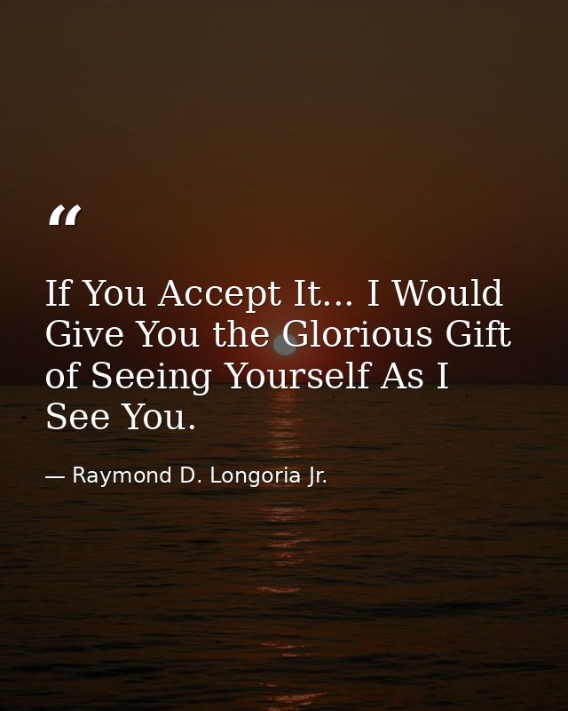 If You Accept It... I Would Give You the Glorious Gift of Seeing Yourself As I See You. — Raymond D. Longoria Jr.