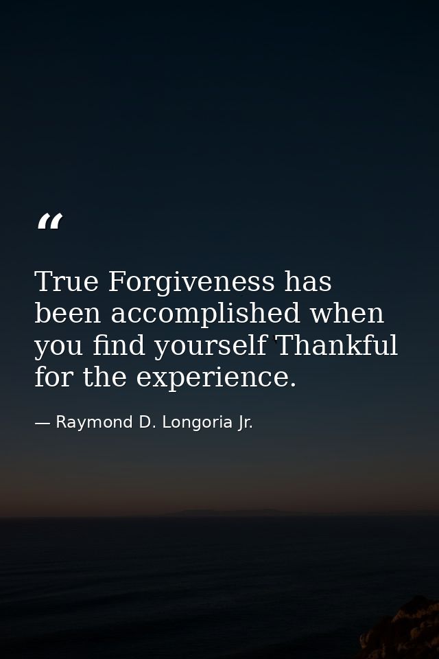 True Forgiveness has been accomplished when you find yourself Thankful for the experience. — Raymond D. Longoria Jr.