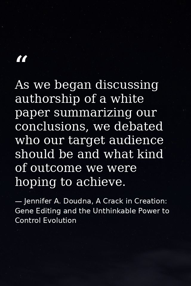 As we began discussing authorship of a white paper summarizing our conclusions, we debated who our target audience shoul — Jennifer A. Doudna, A Crack in Creation: Gene Editing and the Unthinkable Power to Control Evolution