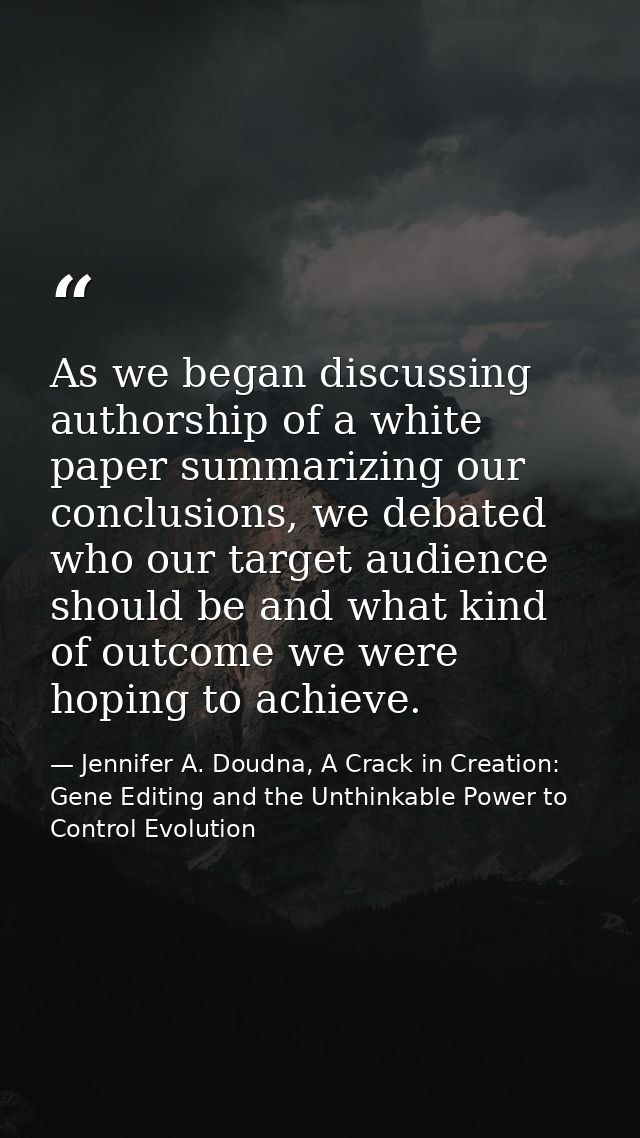 As we began discussing authorship of a white paper summarizing our conclusions, we debated who our target audience shoul — Jennifer A. Doudna, A Crack in Creation: Gene Editing and the Unthinkable Power to Control Evolution