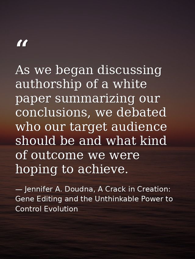 As we began discussing authorship of a white paper summarizing our conclusions, we debated who our target audience shoul — Jennifer A. Doudna, A Crack in Creation: Gene Editing and the Unthinkable Power to Control Evolution