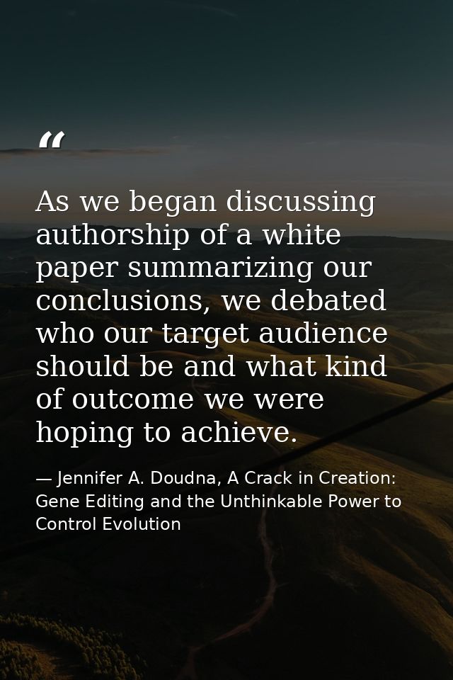 As we began discussing authorship of a white paper summarizing our conclusions, we debated who our target audience shoul — Jennifer A. Doudna, A Crack in Creation: Gene Editing and the Unthinkable Power to Control Evolution