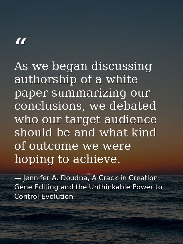 As we began discussing authorship of a white paper summarizing our conclusions, we debated who our target audience shoul — Jennifer A. Doudna, A Crack in Creation: Gene Editing and the Unthinkable Power to Control Evolution