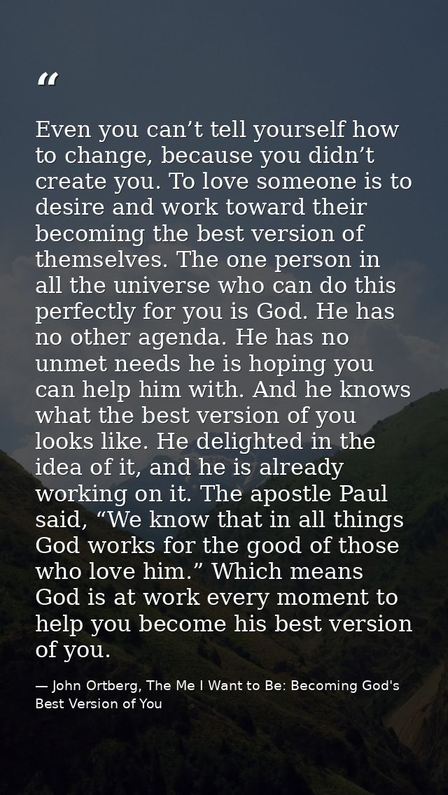 Even you can’t tell yourself how to change, because you didn’t create you. To love someone is to desire and work toward  — John Ortberg, The Me I Want to Be: Becoming God's Best Version of You