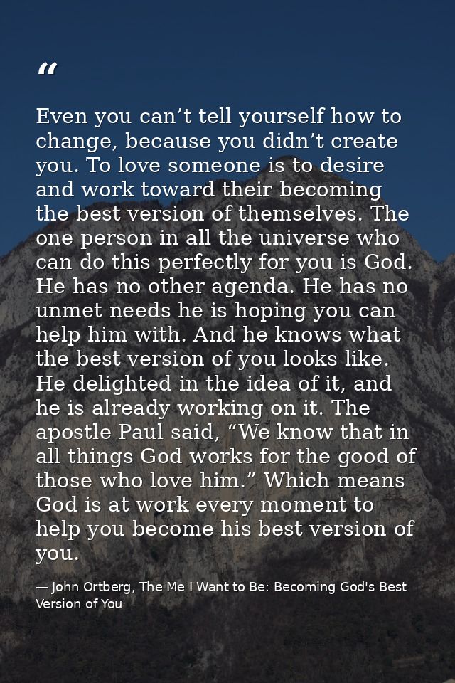Even you can’t tell yourself how to change, because you didn’t create you. To love someone is to desire and work toward  — John Ortberg, The Me I Want to Be: Becoming God's Best Version of You
