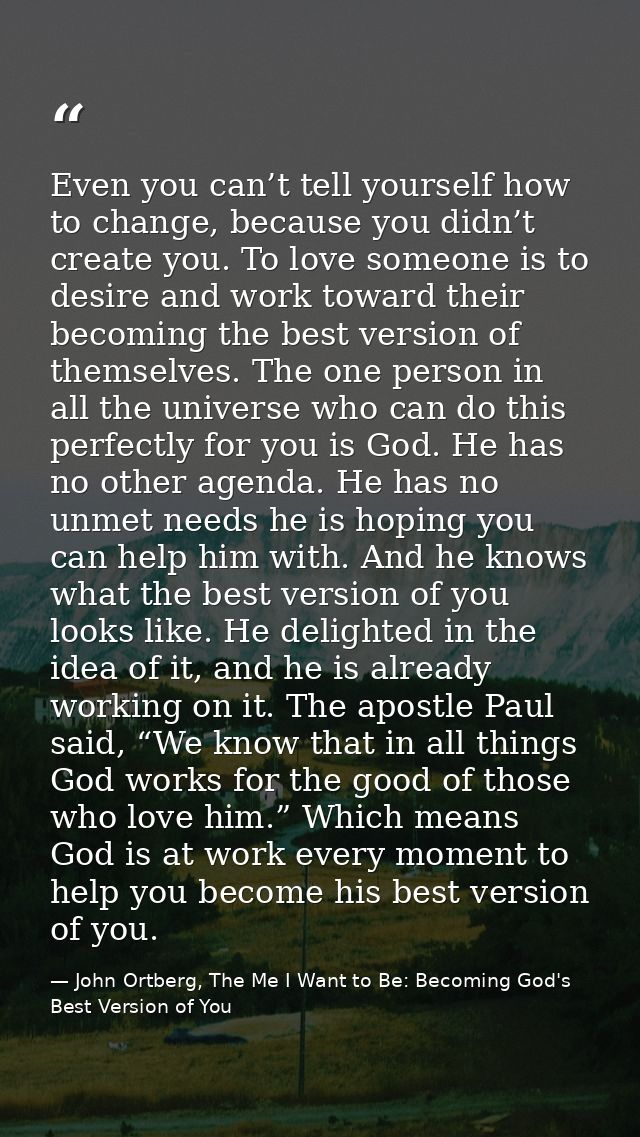 Even you can’t tell yourself how to change, because you didn’t create you. To love someone is to desire and work toward  — John Ortberg, The Me I Want to Be: Becoming God's Best Version of You