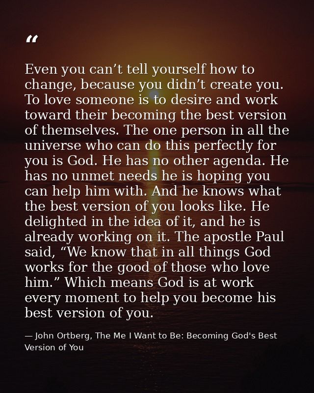 Even you can’t tell yourself how to change, because you didn’t create you. To love someone is to desire and work toward  — John Ortberg, The Me I Want to Be: Becoming God's Best Version of You
