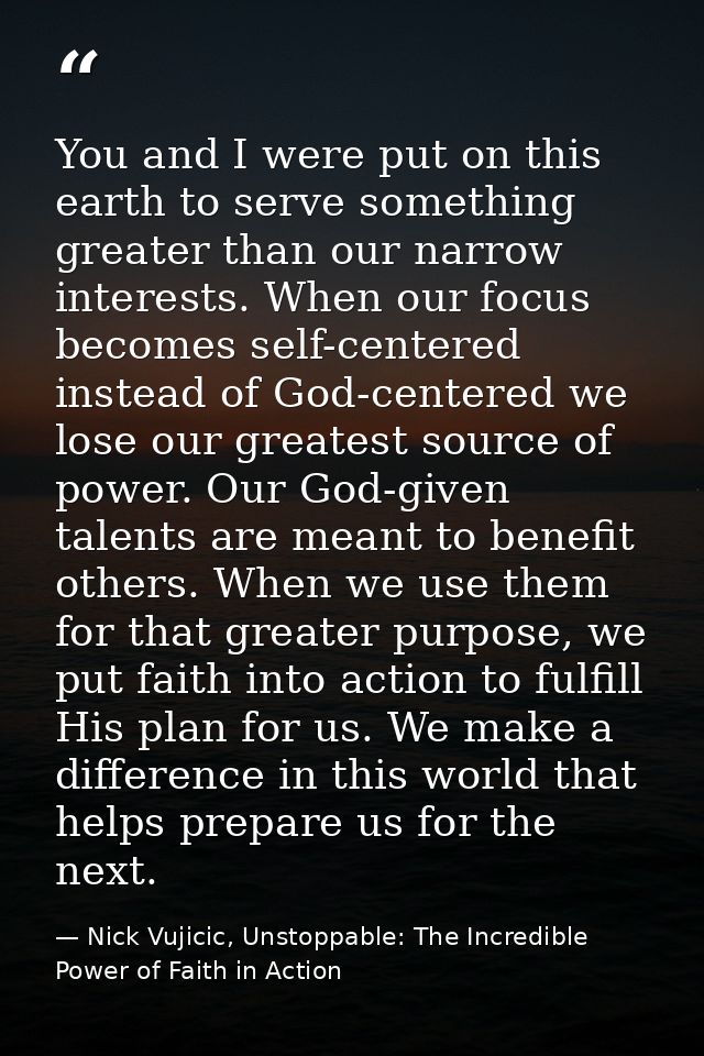 You and I were put on this earth to serve something greater than our narrow interests. When our focus becomes self-cente — Nick Vujicic, Unstoppable: The Incredible Power of Faith in Action