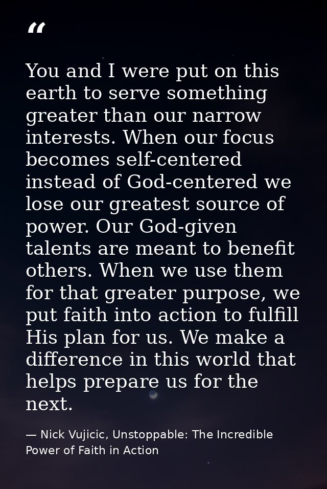 You and I were put on this earth to serve something greater than our narrow interests. When our focus becomes self-cente — Nick Vujicic, Unstoppable: The Incredible Power of Faith in Action