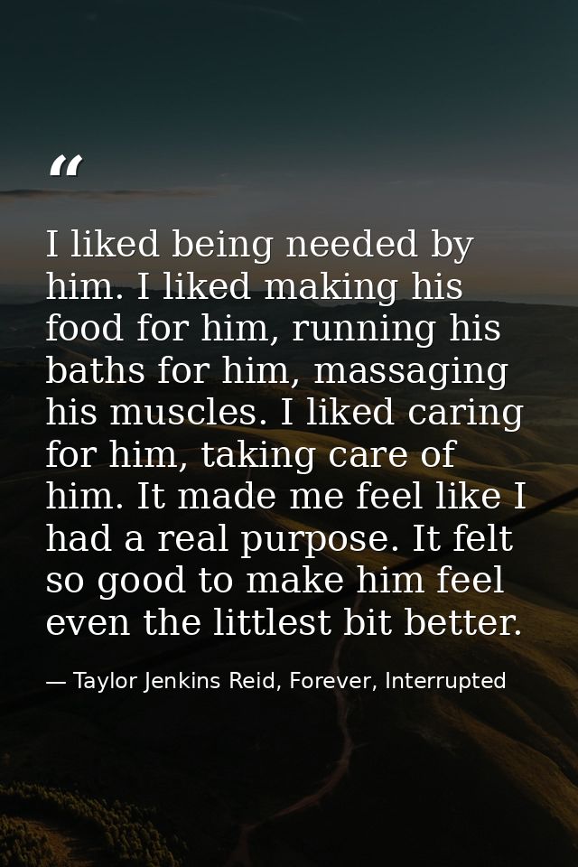I liked being needed by him. I liked making his food for him, running his baths for him, massaging his muscles. I liked  — Taylor Jenkins Reid, Forever, Interrupted