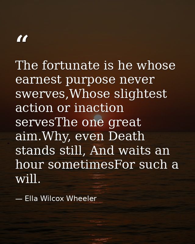 The fortunate is he whose earnest purpose never swerves,Whose slightest action or inaction servesThe one great aim.Why,  — Ella Wilcox Wheeler
