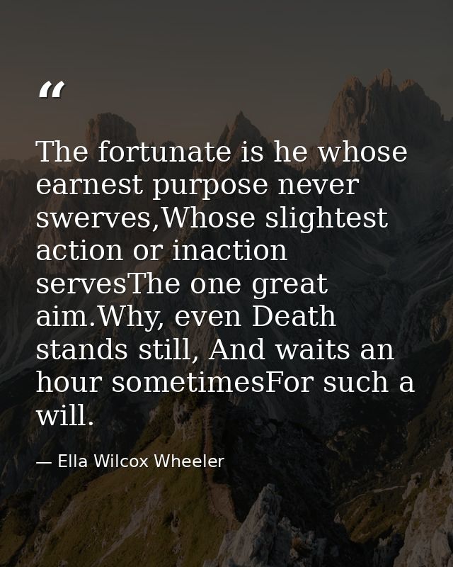 The fortunate is he whose earnest purpose never swerves,Whose slightest action or inaction servesThe one great aim.Why,  — Ella Wilcox Wheeler