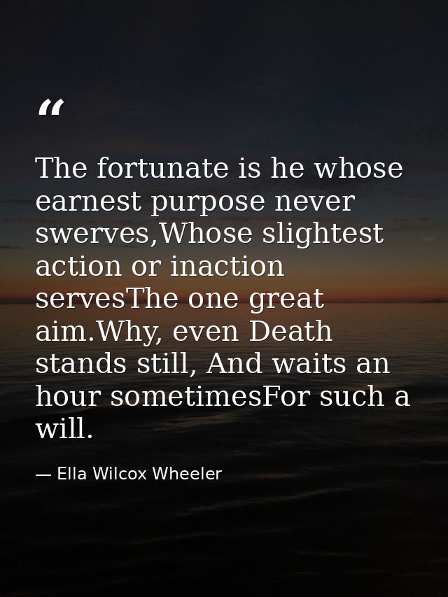The fortunate is he whose earnest purpose never swerves,Whose slightest action or inaction servesThe one great aim.Why,  — Ella Wilcox Wheeler