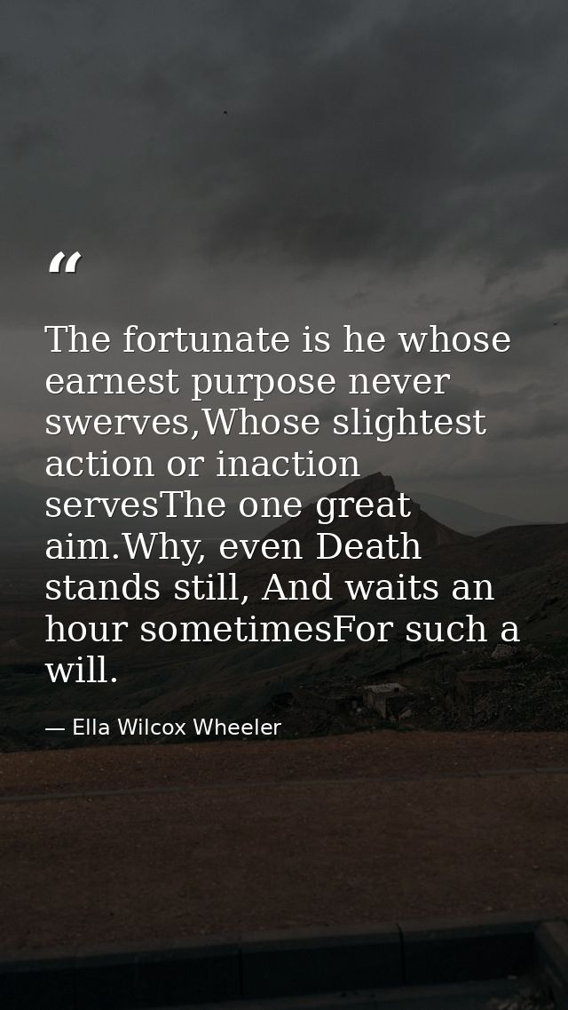 The fortunate is he whose earnest purpose never swerves,Whose slightest action or inaction servesThe one great aim.Why,  — Ella Wilcox Wheeler