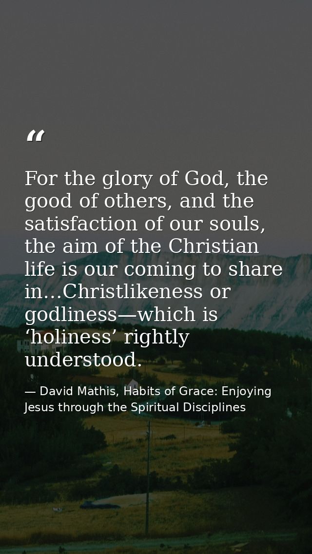 For the glory of God, the good of others, and the satisfaction of our souls, the aim of the Christian life is our coming — David Mathis, Habits of Grace: Enjoying Jesus through the Spiritual Disciplines
