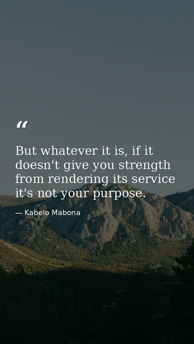 But whatever it is, if it doesn't give you strength from rendering its service it's not your purpose. — Kabelo Mabona