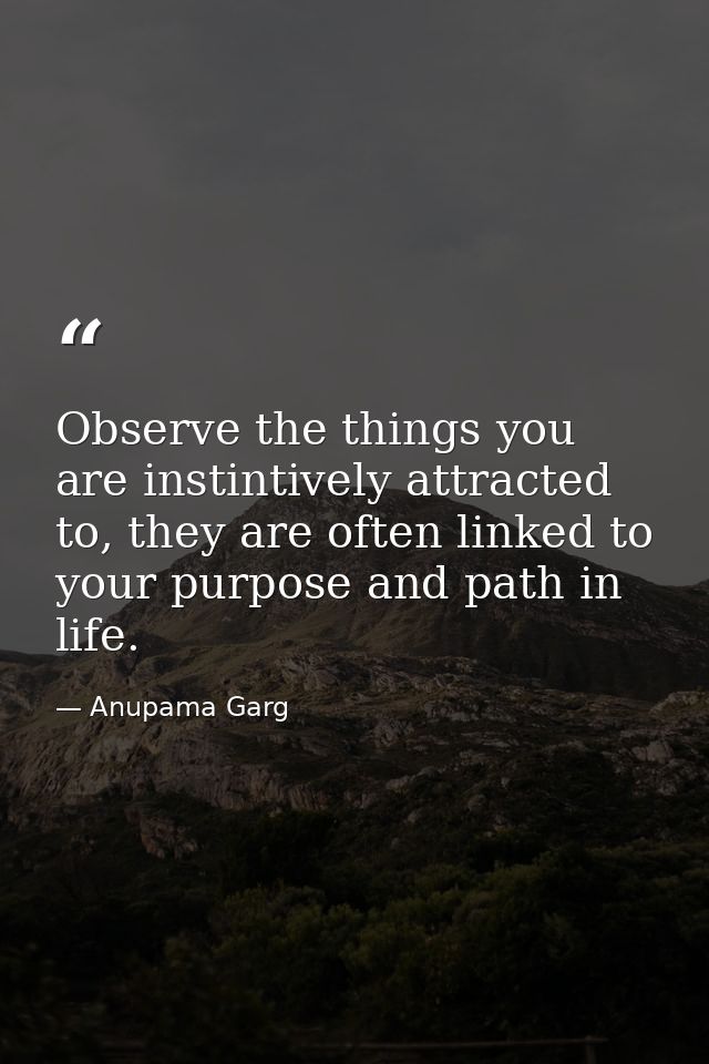 Observe the things you are instintively attracted to, they are often linked to your purpose and path in life. — Anupama Garg