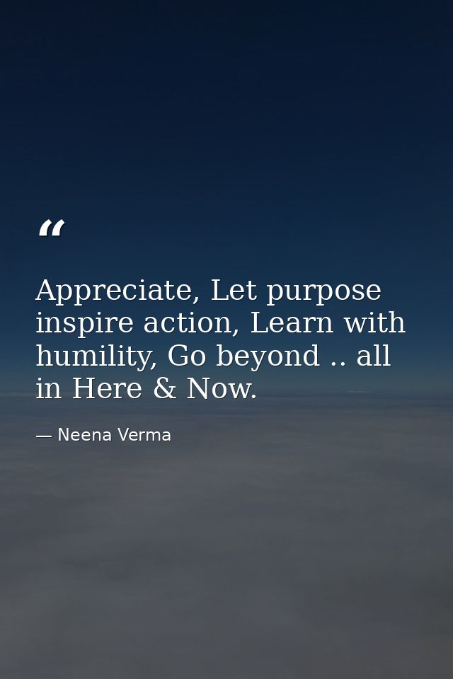 Appreciate, Let purpose inspire action, Learn with humility, Go beyond .. all in Here & Now. — Neena Verma