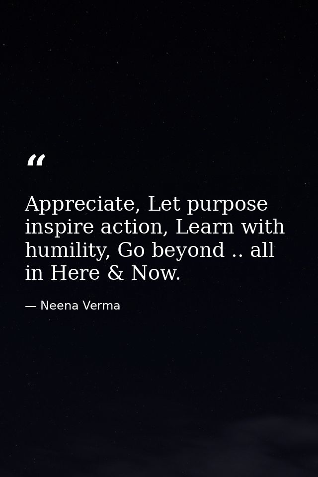 Appreciate, Let purpose inspire action, Learn with humility, Go beyond .. all in Here & Now. — Neena Verma