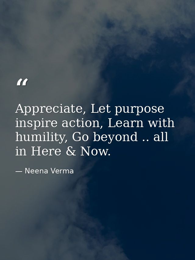 Appreciate, Let purpose inspire action, Learn with humility, Go beyond .. all in Here & Now. — Neena Verma