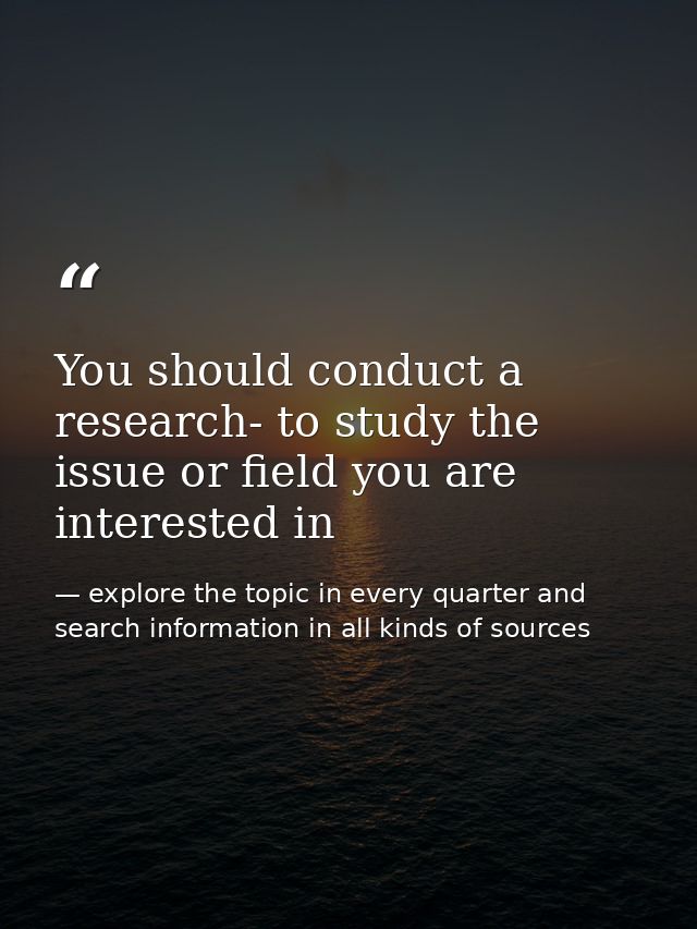 You should conduct a research- to study the issue or field you are interested in — explore the topic in every quarter and search information in all kinds of sources