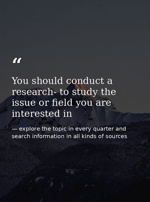 You should conduct a research- to study the issue or field you are interested in — explore the topic in every quarter and search information in all kinds of sources